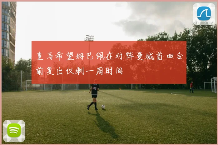 皇马希望姆巴佩在对阵曼城首回合前复出仅剩一周时间