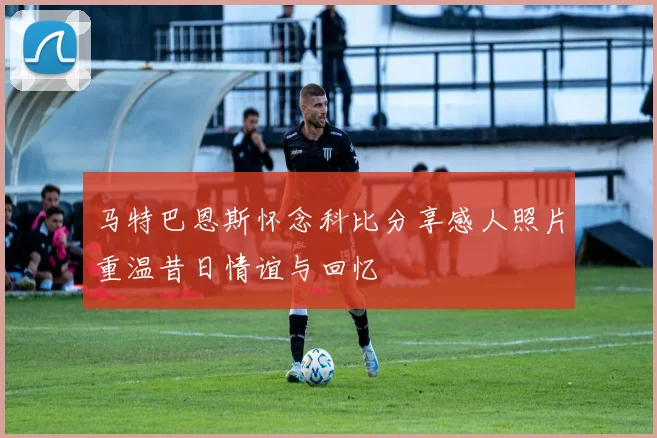 马特巴恩斯怀念科比分享感人照片重温昔日情谊与回忆