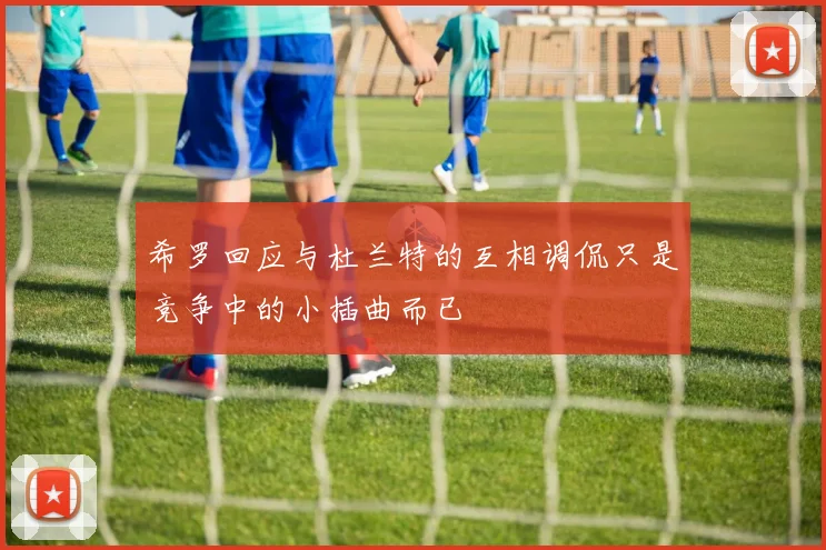 希罗回应与杜兰特的互相调侃只是竞争中的小插曲而已