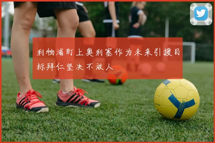 利物浦盯上奥利塞作为未来引援目标拜仁坚决不放人