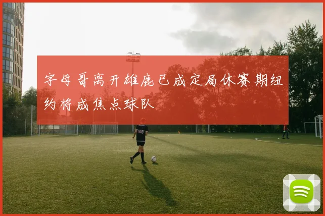 字母哥离开雄鹿已成定局休赛期纽约将成焦点球队
