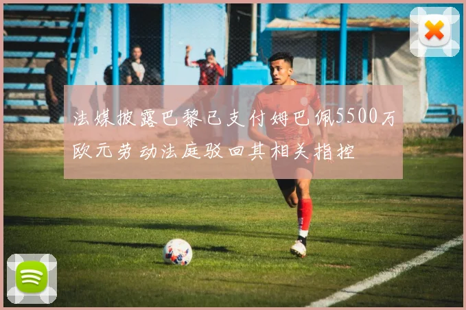 法媒披露巴黎已支付姆巴佩5500万欧元劳动法庭驳回其相关指控