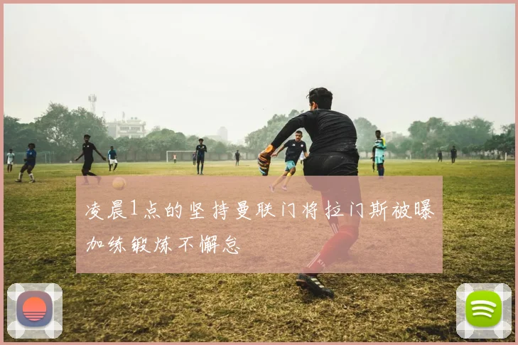 凌晨1点的坚持曼联门将拉门斯被曝加练锻炼不懈怠